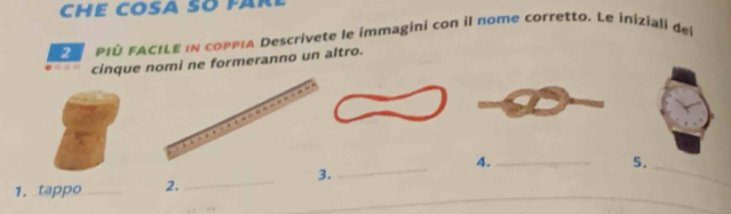 CHE COSA SO FAR 
PIù FACILE in coppia Descrivete le immagini con il nome corretto. Le iniziali del 
cinque nomi ne formeranno un altro. 
_ 
4._ 
5._ 
_ 
3. 
_ 
_ 
1. tappo _2.