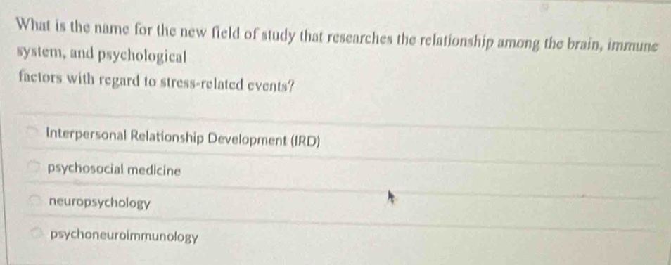 What is the name for the new field of study that researches the relationship among the brain, immune
system, and psychological
factors with regard to stress-related events?
Interpersonal Relationship Development (IRD)
psychosocial medicine
neuropsychology
psychoneuroimmunology