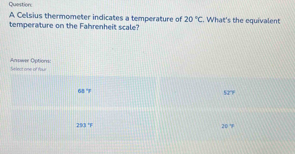 A Celsius thermometer indicates a temperature of 20°C. What's the equivalent
temperature on the Fahrenheit scale?
Answer Options:
Select one of four
68°F
52°F
293°F
20°F