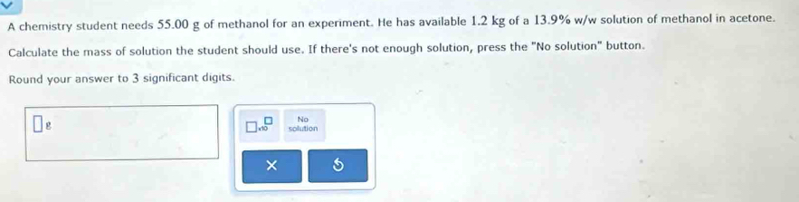 A chemistry student needs 55.00 g of methanol for an experiment. He has available 1.2 kg of a 13.9% w/w solution of methanol in acetone. 
Calculate the mass of solution the student should use. If there's not enough solution, press the "No solution" button. 
Round your answer to 3 significant digits.
□ * 10^□ No
g solution 
×