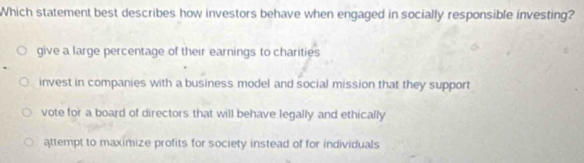 Which statement best describes how investors behave when engaged in socially responsible investing?
give a large percentage of their earnings to charities
invest in companies with a business model and social mission that they support
vote for a board of directors that will behave legally and ethically
attempt to maximize profits for society instead of for individuals