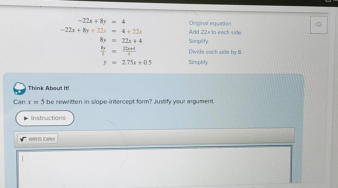 -22x+8y=4 Original equation
-22x+8y+22x=4+22x Add 22x to each side.
8y=22x+4 Simplify.
 8y/8 = (22x+4)/8  Divide each side by 8.
y=2.75x+0.5 Simplify. 
Think About It! 
Can x=5 be rewritten in slope-intercept form? Justify your argument. 
Instructions 
WIRIS Editor