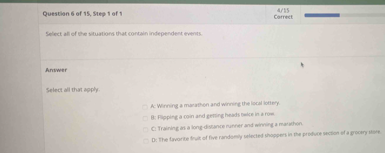 of 15, Step 1 of 1 Correct 4/15
Select all of the situations that contain independent events.
Answer
Select all that apply.
A: Winning a marathon and winning the local lottery.
B: Flipping a coin and getting heads twice in a row.
C: Training as a long-distance runner and winning a marathon.
D: The favorite fruit of five randomly selected shoppers in the produce section of a grocery store.