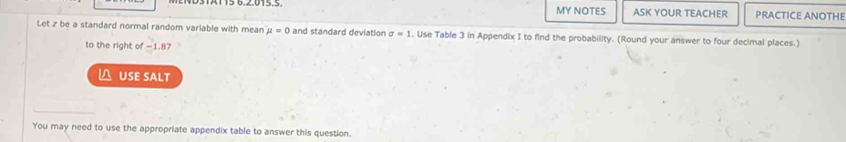 MY NOTES ASK YOUR TEACHER PRACTICE ANOTHE 
Let z be a standard normal random variable with mean mu =0 and standard deviation sigma =1. Use Table 3 in Appendix I to find the probability. (Round your answer to four decimal places.) 
to the right of −1.87
△ USE SALT 
You may need to use the appropriate appendix table to answer this question.