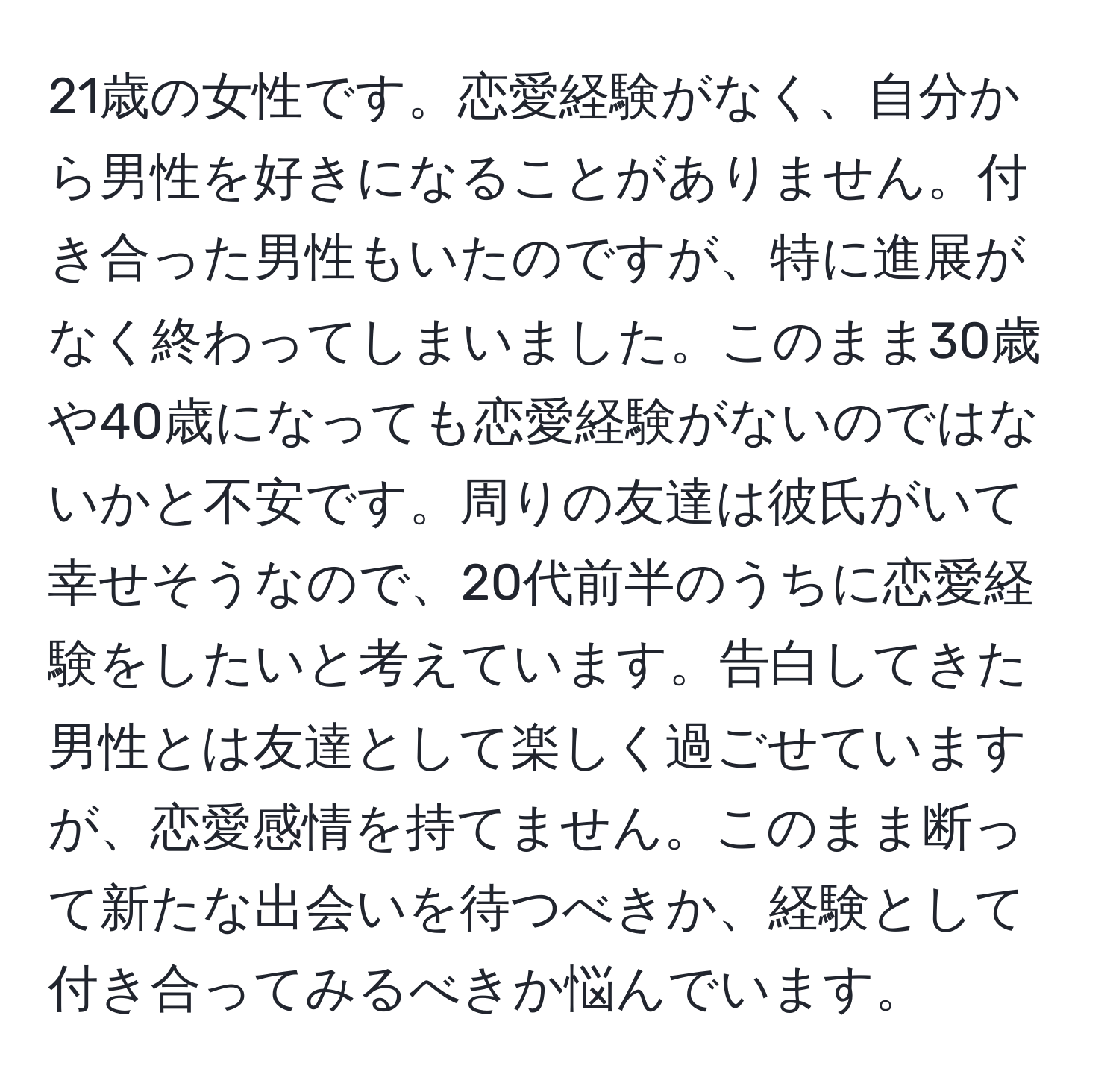 21歳の女性です。恋愛経験がなく、自分から男性を好きになることがありません。付き合った男性もいたのですが、特に進展がなく終わってしまいました。このまま30歳や40歳になっても恋愛経験がないのではないかと不安です。周りの友達は彼氏がいて幸せそうなので、20代前半のうちに恋愛経験をしたいと考えています。告白してきた男性とは友達として楽しく過ごせていますが、恋愛感情を持てません。このまま断って新たな出会いを待つべきか、経験として付き合ってみるべきか悩んでいます。