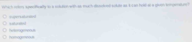Which refer specifically to a solution with as much dissolved solute as it can hold at a given temperature?
supersalurated
sisturated
heterogeneous
homogeneous