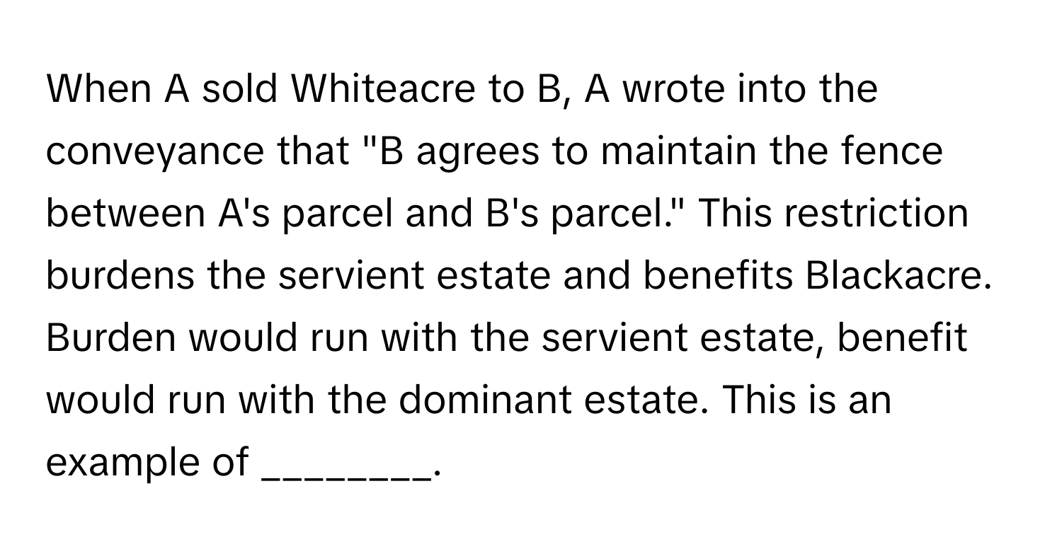 When A sold Whiteacre to B, A wrote into the conveyance that "B agrees to maintain the fence between A's parcel and B's parcel." This restriction burdens the servient estate and benefits Blackacre. Burden would run with the servient estate, benefit would run with the dominant estate. This is an example of ________.