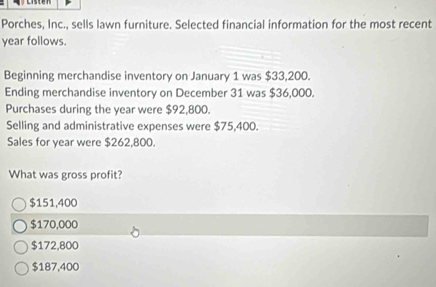 Listen
Porches, Inc., sells lawn furniture. Selected financial information for the most recent
year follows.
Beginning merchandise inventory on January 1 was $33,200.
Ending merchandise inventory on December 31 was $36,000.
Purchases during the year were $92,800.
Selling and administrative expenses were $75,400.
Sales for year were $262,800.
What was gross profit?
$151,400
$170,000
$172,800
$187,400