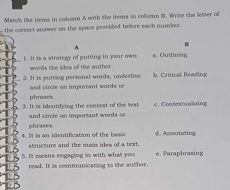 Match the items in column A with the items in column B. Write the letter of
the correct answer on the space provided before each number.
A
B
1. It is a strategy of putting in your own a. Outlining
words the idea of the author.
2. It is putting personal words, underline b. Critical Reading
and circle on important words or
phrases.
3. It is identifying the context of the text c. Contextualizing
and circle on important words or
phrases.
4. It is an identification of the basic d. Annotating
structure and the main idea of a text.
5. It means engaging in with what you e. Paraphrasing
read. It is communicating to the author.