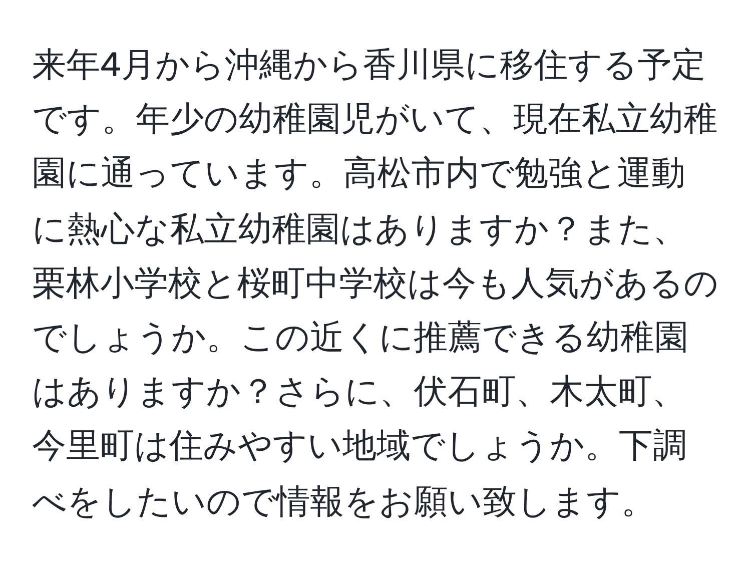 来年4月から沖縄から香川県に移住する予定です。年少の幼稚園児がいて、現在私立幼稚園に通っています。高松市内で勉強と運動に熱心な私立幼稚園はありますか？また、栗林小学校と桜町中学校は今も人気があるのでしょうか。この近くに推薦できる幼稚園はありますか？さらに、伏石町、木太町、今里町は住みやすい地域でしょうか。下調べをしたいので情報をお願い致します。