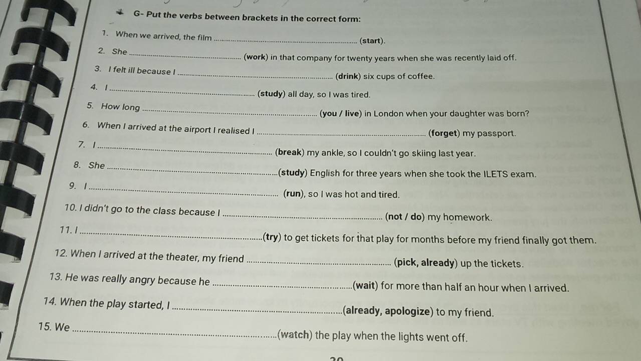 G- Put the verbs between brackets in the correct form: 
1. When we arrived, the film _(start). 
2. She_ 
(work) in that company for twenty years when she was recently laid off. 
3. I felt ill because I 
_(drink) six cups of coffee. 
4. 1 _(study) all day, so I was tired. 
5. How long_ 
(you / live) in London when your daughter was born? 
6. When I arrived at the airport I realised I _(forget) my passport. 
7.1_ 
(break) my ankle, so I couldn’t go skiing last year. 
8. She_ 
(study) English for three years when she took the ILETS exam. 
9. 1_ 
(run), so I was hot and tired. 
_ 
10. I didn’t go to the class because I 
(not / do) my homework. 
11.I_ 
(try) to get tickets for that play for months before my friend finally got them. 
12. When I arrived at the theater, my friend _(pick, already) up the tickets. 
13. He was really angry because he _(wait) for more than half an hour when I arrived. 
14. When the play started, I _(already, apologize) to my friend. 
15. We_ (watch) the play when the lights went off.