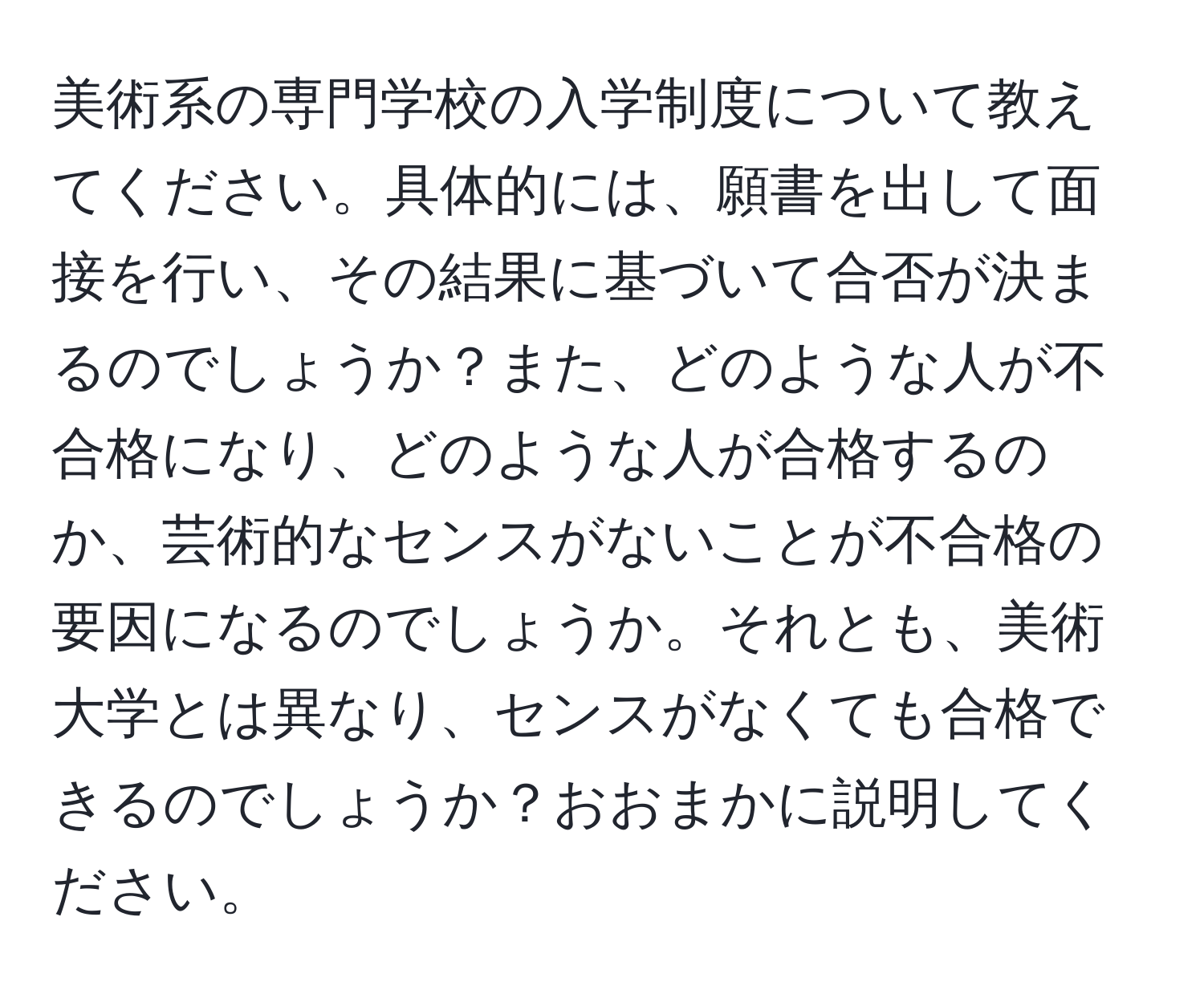 美術系の専門学校の入学制度について教えてください。具体的には、願書を出して面接を行い、その結果に基づいて合否が決まるのでしょうか？また、どのような人が不合格になり、どのような人が合格するのか、芸術的なセンスがないことが不合格の要因になるのでしょうか。それとも、美術大学とは異なり、センスがなくても合格できるのでしょうか？おおまかに説明してください。