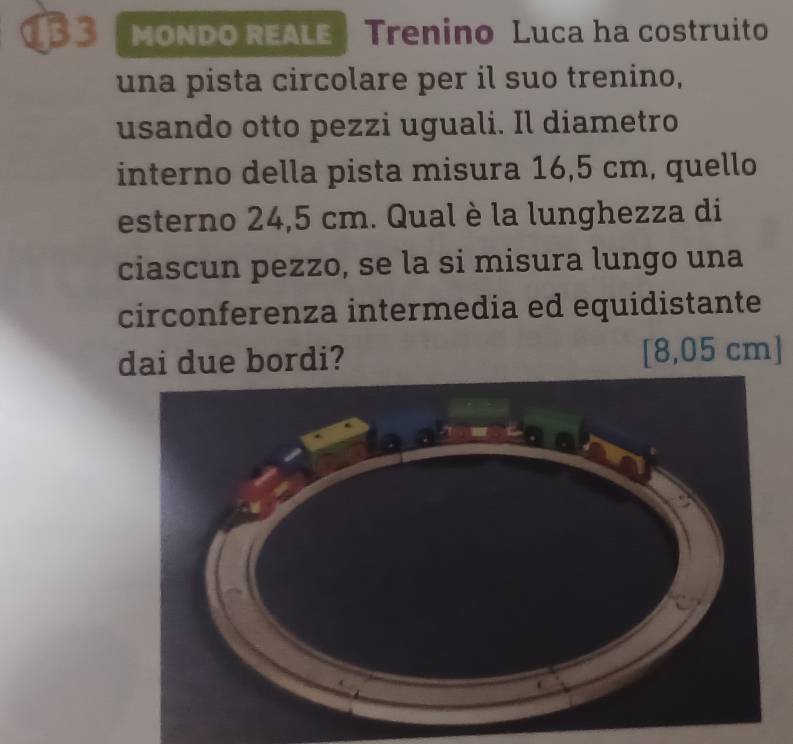 MONDO REALE Trenino Luca ha costruito 
una pista circolare per il suo trenino, 
usando otto pezzi uguali. Il diametro 
interno della pista misura 16,5 cm, quello 
esterno 24,5 cm. Qual è la lunghezza di 
ciascun pezzo, se la si misura lungo una 
circonferenza intermedia ed equidistante 
dai due bordi? [ 8,05 cm ]