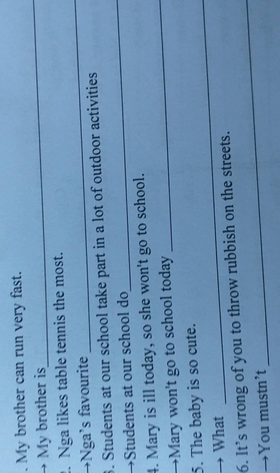 My brother can run very fast. 
My brother is 
_ 
_ 
2. Nga likes table tennis the most. 
→Nga’s favourite 
3. Students at our school take part in a lot of outdoor activities 
→Students at our school do 
_ 
4. Mary is ill today, so she won't go to school. 
I Mary won't go to school today 
_ 
_ 
5. The baby is so cute. 
→ What 
6. It’s wrong of you to throw rubbish on the streets. 
You mustn’t 
_