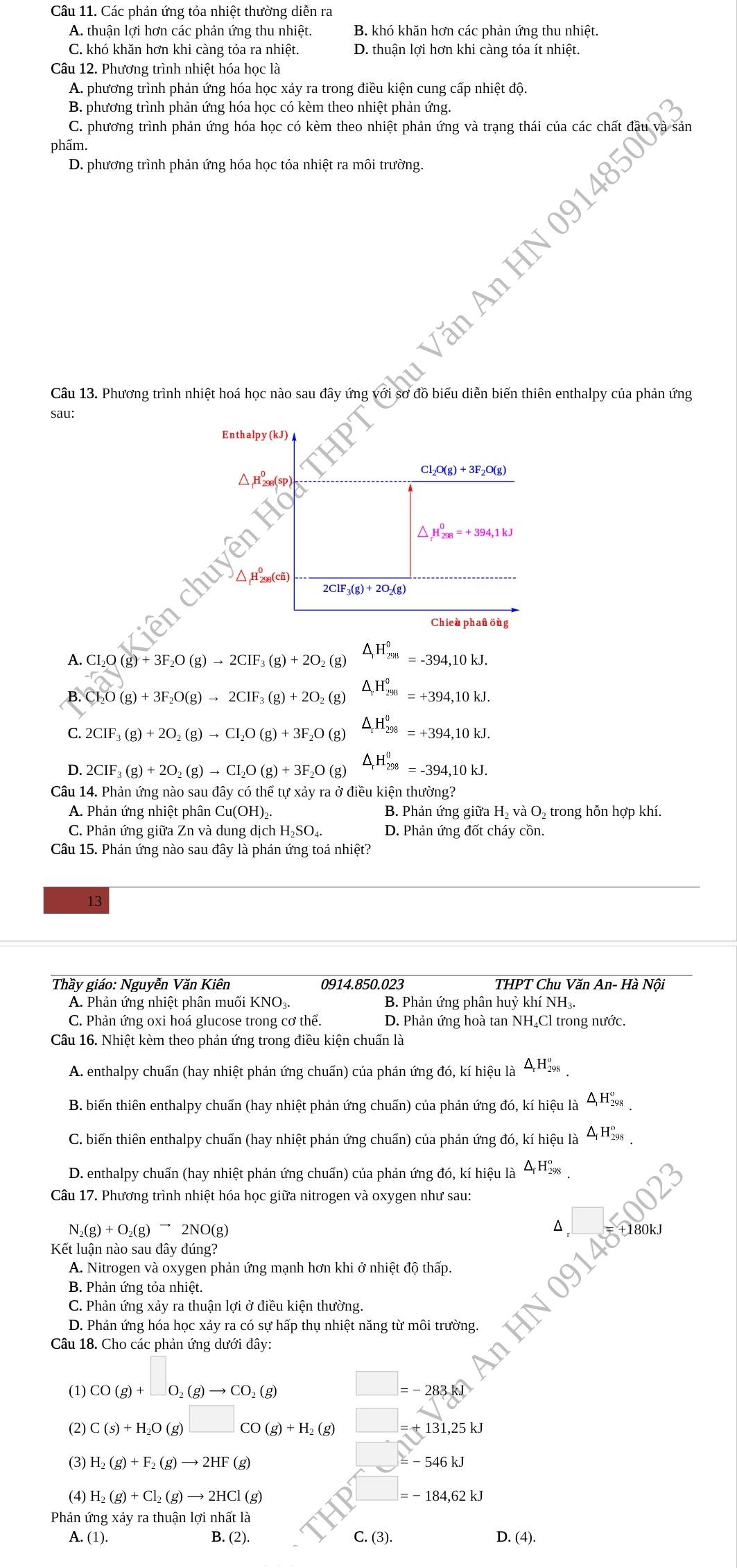 Các phản ứng tỏa nhiệt thường diễn ra
A. thuận lợi hơn các phản ứng thu nhiệt. B. khó khăn hơn các phản ứng thu nhiệt.
C. khó khăn hơn khi càng tỏa ra nhiệt. D. thuận lợi hơn khi càng tỏa ít nhiệt.
Câu 12. Phương trình nhiệt hóa học là
A. phương trình phản ứng hóa học xảy ra trong điều kiện cung cấp nhiệt độ.
B. phương trình phản ứng hóa học có kèm theo nhiệt phản ứng.
C. phương trình phản ứng hóa học có kèm theo nhiệt phản ứng và trạng thái của các chất ở
phẩm.
D. phương trình phản ứng hóa học tỏa nhiệt ra môi trường.
Văn
1
Câu 13. Phương trình nhiệt hoá học nào sau đây ứng với sơ đồ biểu diễn biến thiên enthalpy của phản ứng
sau:
ên
A. CL₂O (g g)+3F_2O(g)to 2CIF_3(g)+2O_2(g) △ _rH_(298)^0=-394,10kJ.
B. Cl_2O(g)+3F_2O(g)to 2CIF_3(g)+2O_2(g) △ _rH_(298)^0=+394,10kJ.
C. 2CIF_3(g)+2O_2(g)to CI_2O(g)+3F_2O(g) △ _tH_(298)^0=+394,10kJ.
D. 2CIF_3(g)+2O_2(g)to CI_2O(g)+3F_2O(g) △ _rH_(298)^0=-394,10kJ.
Câu 14. Phản ứng nào sau đây có thể tự xảy ra ở điều kiện thưc ong?
A. Phản ứng nhiệt phân Cu(OH)₂. B. Phản ứng giữa H₂ và O₂ trong hỗn hợp khí.
C. Phản ứng giữa Zn và dung dịch H₂SO₄ D. Phản ứng đốt cháy cồn.
Câu 15. Phản ứng nào sau đây là phản ứng toả nhiệt?
13
Thầy giáo: Nguyễn Văn Kiên 0914.850.023 THPT Chu Văn An- Hà Nôi
A. Phản ứng nhiệt phân muối KNO₃. B. Phản ứng phân huỷ khí NH₃.
C. Phản ứng oxi hoá glucose trong cơ thể. D. Phản ứng hoà tan NH₄Cl trong nước.
Câu 16. Nhiệt kèm theo phản ứng trong điều kiện chuẩn là
A. enthalpy chuẩn (hay nhiệt phản ứng chuẩn) của phản ứng đó, kí hiệu là ΔH‰
B. biến thiên enthalpy chuẩn (hay nhiệt phản ứng chuẩn) của phản ứng đó, kí hiệu là △H98 
C. biến thiên enthalpy chuấn (hay nhiệt phản ứng chuấn) của phản ứng đó, kí hiệu là ΔH-98
D. enthalpy chuẩn (hay nhiệt phản ứng chuẩn) của phản ứng đó, kí hiệu là ΔH‰.
Câu 17. Phương trình nhiệt hóa học giữa nitrogen và oxygen như sau:
N_2(g)+O_2(g)to 2NO(g)
^
Kết luận nào sau đây đúng?
A. Nitrogen và oxygen phản ứng mạnh hơn khi ở nhiệt độ thấp.
B. Phản ứng tỏa nhiệt.
C. Phản ứng xảy ra thuận lợi ở điều kiện thường.
D. Phản ứng hóa học xảy ra có sự hấp thụ nhiệt năng từ môi trường.
Câu 18. Cho các phản ứng dưới đây:
(1) CO(g)+□ O_2(g)to CO_2(g) □ =-283kwidehat l
(2) C(s)+H_2O(g)□ CO(g)+H_2(g) □ □ : =+131,25kJ
(3) H_2(g)+F_2(g)to 2HF(g)
□ =-546kJ
(4) H_2(g)+Cl_2(g)to 2HCl(g)
=-184,62kJ
Phản ứng xảy ra thuận lợi n hwidehat atlwidehat a
A. (1). B. (2). C.(3). D. (4).