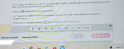 If 7 subjects are selected from the 11 that are avarable, and the 7 selected subjects are all treated at the same time, 
how many diffement treatment groups are possible? 
There are 330 different treadment groups possible 
youngea1subjects? c. If7 sabjects are randomly selected and treated at the same time, what is the probability of selecting the 7
P[selecting the 7 youngest subjects) □ (Tyge an intuger or a simplited fraction)
1 4/5 . i sqrt(□ ) sqrt[4](1) 1. 11 More 
View an example Get more help Clear all Check answer 
Nov 19