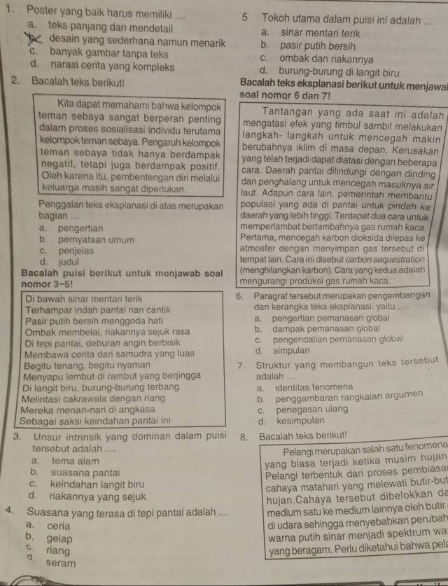 Poster yang baik harus memiliki .... 5 Tokoh utama dalam puisi ini adalah ....
a. teks panjang dan mendetail a. sinar mentari terik
desain yang sederhana namun menarik b. pasir putih bersih
c. banyak gambar tanpa teks c. ombak dan riakannya
d. narasi cerita yang kompleks d. burung-burung di langit biru
2. Bacalah teks berikut! Bacalah teks eksplanasi berikut untuk menjawa
soal nomor 6 dan 7!
Kita dapat memahami bahwa kelompok Tantangan yang ada saat ini adalah
teman sebaya sangat berperan penting mengatasi efek yang timbul sambil melakukan
dalam proses sosialisasi individu terutama langkah- langkah untuk mencegah makin
kelompok teman sebaya. Pengaruh kelompok berubahnya iklim di masa depan. Kerusakan
teman sebaya tidak hanya berdampak yang telah terjadi dapat diatasi dengan beberapa
negatif, tetapi juga berdampak positif. cara. Daerah pantai dilindungi dengan dinding
Oleh karena itu, pembentengan diri melalui dan penghalang untuk mencegah masuknya air
keluarga masih sangat diperlukan. laut. Adapun cara lain, pemerintah membantu
Penggalan teks eksplanasi di atas merupakan populasi yang ada di pantai untuk pindah ke
bagian .... daerah yang lebih tinggi. Terdapat dua cara untuk
a. pengertian memperlambat bertambahnya gas rumah kaca
b. pernyataan umum Pertama, mencegah karbon dioksida dilepas ke
c. penjelas atmosfer dengan menyimpan gas tersebut di
d. judul tempat lain. Cara ini disebut carbon sequestration
Bacalah puisi berikut untuk menjawab soal (menghilangkan karbon). Cara yang kedua adalah
nomor 3-5! mengurangi produksi gas rumah kaca.
Di bawah sinar mentari terik 6. Paragraf tersebut merupakan pengembangan
Terhampar indah pantai nan cantik dari kerangka teks eksplanasi, yaitu , ,
Pasir putih bersih menggoda hati a. pengertian pemanasan global
Ombak membelai, riakannya sejuk rasa b. dampak pemanasan global
Di tepi pantai, deburan angin berbisik c. pengendalian pemanasan global
Membawa cerita dari samudra yang luas d. simpulan
Begitu tenang, begitu nyaman
Menyapu lembut di rambut yang berjingga 7. Struktur yang membangun teks tersebut
adalah ....
Di langit biru, burung-burung terbang a. identitas fenomena
Melintasi cakrawala dengan riang b. penggambaran rangkaian argumen
Mereka menari-nari di angkasa
Sebagai saksi keindahan pantai ini c. penegasan ulang
d. kesimpulan
3. Unsur intrinsik yang dominan dalam puisi 8. Bacalah teks berikut!
tersebut adalah ....
Pelangi merupakan salah satu fenomena
a. tema alam
yang biasa terjadi ketika musim hujan
b. suasana pantai
Pelangi terbentuk dari proses pembiasa
c. keindahan langit biru
cahaya matahari yang melewati butir-but
d. riakannya yang sejuk
hujan.Cahaya tersebut dibelokkan da
4. Suasana yang terasa di tepi pantai adalah .... medium satu ke medium lainnya oleh butir
a. ceria
di udara sehingga menyebabkan perubah
b. gelap
warna putih sinar menjadi spektrum wa
yang beragam, Perlu diketahui bahwa pela
c. riang d seram