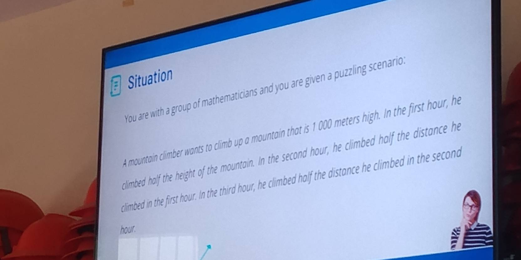 Situation 
You are with a group of mathematicians and you are given a puzzling scenario. 
A mountain climber wants to climb up a mountain that is 1 000 meters high. In the first hour, he 
climbed half the height of the mountain. In the second hour, he climbed half the distance he 
climbed in the first hour. In the third hour, he climbed half the distance he climbed in the second
hour.