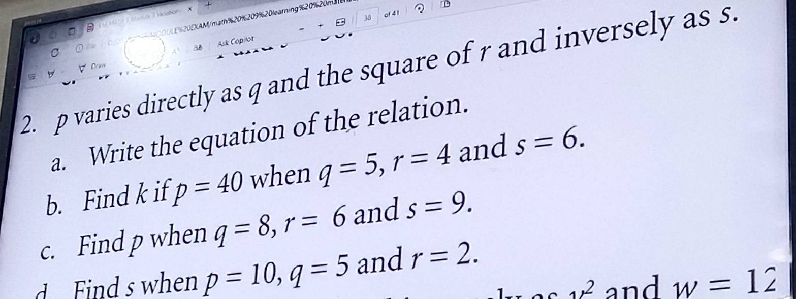 sution X 
38 of 41 
U % 20 E XAM/math %20%209%20learning %20%20 
5 
a8 Ask Copilot 
C 
2. p varies directly as q and the square of r and inversely as s. 
Dram 
a. Write the equation of the relation. 
b. Find k if p=40 when q=5, r=4 and s=6. 
c. Find p when q=8, r=6 and s=9. 
d Find s when p=10, q=5 and r=2. 
_1/^2 and w=12