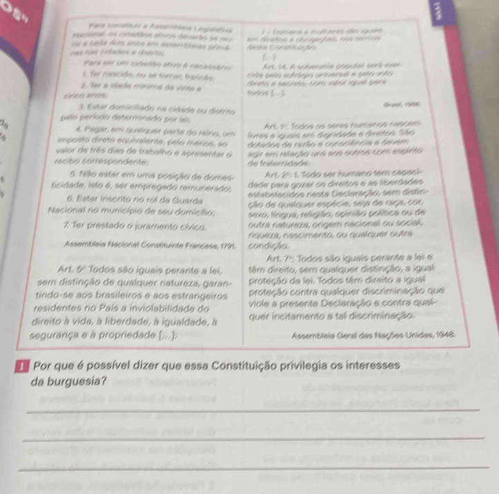 Pars constaçí a hasertia Lerpaatra
ncistal en cidnddos ntros dervarha se reu    - Vorcaes à mufearas ster epda 
nu a cads dos anos em asemoamas prma Gaán Cat de   G a n a c   g a  ta n    e 
nas nas cidades e distrão
Para set um cidadão sivo e necasaáro
1. Ter nascido, ou se tornar frances,
2. Ter a idada mínima de Vinta e Gieto a secteto, come ntor iquel cats
cito añes; todos (...).
3. Estar domicifadó na cidade ou distrto
pela períada determinada por lel,
Art 1: Todos os sérés humanos nascem
4, Pagar, em quaíquer parte do reino, um
imposto direto equivalente, pelo menos, so livres e iguais em dignidade e diretos. São
valor de três dias de trabalho e apresentar o detados de razão a consciência e devem
recibo correspondente; de frateridade. agir em relação une sos outros com espirto
5. Não estar em uma posição de domes  Art. 2º 1. Todo ser humano tem capace
dade para gozar os diraitos e as liberdades
ticidade, isto é, ser empregado remunerado, estabelecidos nesta Declaração, sem distin
6. Estar inscrito rio roi da Guarda ção de quetquer espécie, seip de 1868, co1,
Nacional no município de seu domicífio; sexo, língua, religião, opinião política ou de
7. Ter prestado o juramento cívico, outra natureza, ongem nacional ou social,
niqueza, nascimento, ou qualquer outra
Assembleia Nacional Constituinte Francesa, 1791. condição.
Art. 7º: Todos são iguais perante a lei e
Art. 5º Todos são iguais perante a lei, têm direito, sem qualquer distinção, a igual
sem distinção de qualquer natureza, garan- proteção da lei. Todos tâm direito a igual
tindo-se aos brasileiros e aos estrangeiros proteção contra qualquer discriminação que
residentes no País a inviolabilidade do viole a presente Declaração e contra qual-
direito à vida, à liberdade, à igualdade, à quer incitamento a tal discriminação.
segurança e à propriedade [...]: Assembleia Geral das Nações Unidas, 1948.
d Por que é possível dizer que essa Constituição privilegia os interesses
da burguesia?
_
_
_