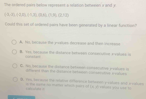 The ordered pairs below represent a relation between x and y.
(-3,-3), (-2,0),(-1,3),(0,6),(1,9),(2,12)
Could this set of ordered pairs have been generated by a linear function?
A. No, because the y -values decrease and then increase
B. Yes, because the distance between consecutive x -values is
constant
C. No, because the distance between consecutive y -values is
different than the distance between consecutive x -values
D. Yes, because the relative difference between y -values and x -values
is the same no matter which pairs of (x,y) values you use to
calculate it