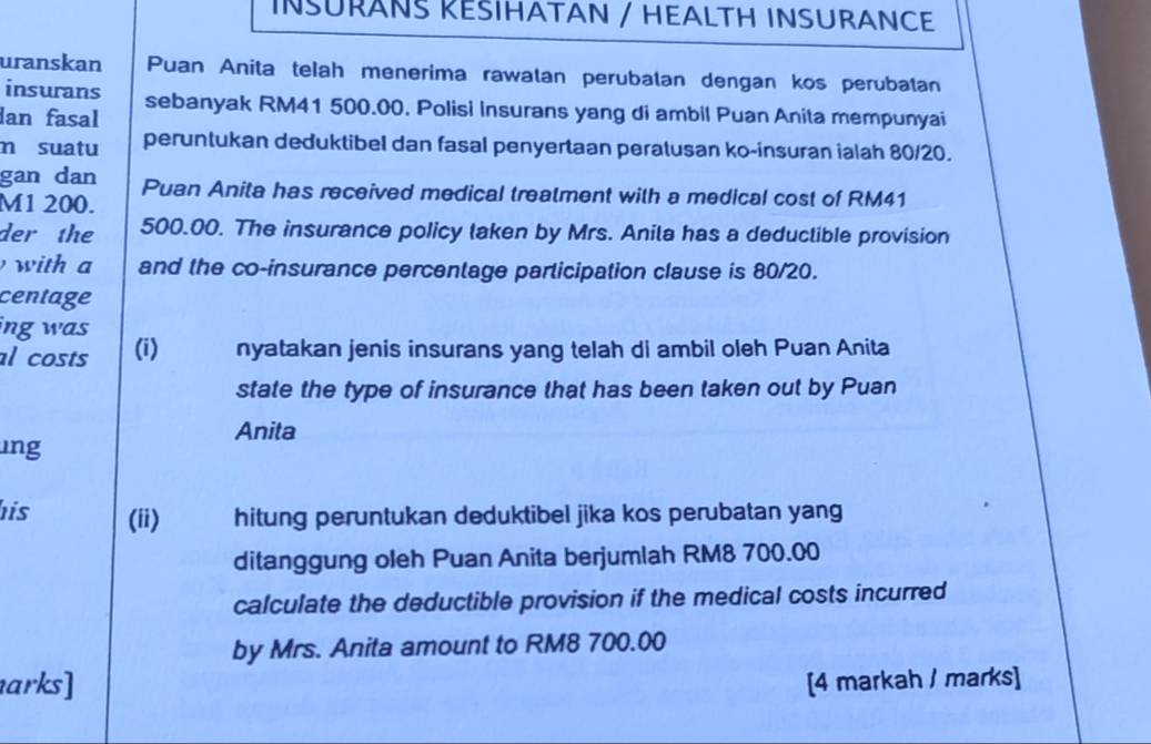 INSURANS REŠIHATAN / HEALTH INSURANCE 
uranskan Puan Anita telah menerima rawatan perubatan dengan kos perubatan 
insurans 
dan fasal sebanyak RM41 500.00. Polisi Insurans yang di ambil Puan Anita mempunyai 
m suatu peruntukan deduktibel dan fasal penyertaan peratusan ko-insuran ialah 80/20. 
gan dan
M1 200. Puan Anita has received medical treatment with a medical cost of RM41
der the 500.00. The insurance policy taken by Mrs. Anita has a deductible provision 
with a and the co-insurance percentage participation clause is 80/20. 
centage 
ing was 
al costs (i) nyatakan jenis insurans yang telah di ambil oleh Puan Anita 
state the type of insurance that has been taken out by Puan 
Anita 
ung 
his (ii) hitung peruntukan deduktibel jika kos perubatan yang 
ditanggung oleh Puan Anita berjumlah RM8 700.00
calculate the deductible provision if the medical costs incurred 
by Mrs. Anita amount to RM8 700.00
arks] [4 markah / marks]