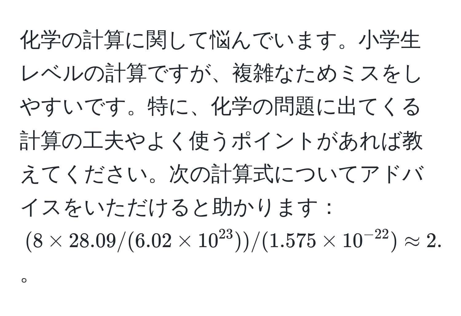 化学の計算に関して悩んでいます。小学生レベルの計算ですが、複雑なためミスをしやすいです。特に、化学の問題に出てくる計算の工夫やよく使うポイントがあれば教えてください。次の計算式についてアドバイスをいただけると助かります：((8 * 28.09 / (6.02 * 10^(23))) / (1.575 * 10^(-22)) approx 2.37)。