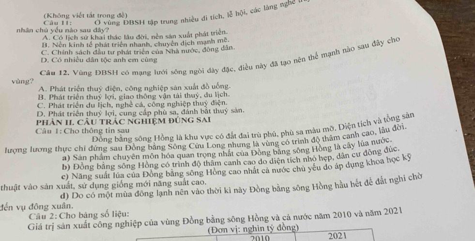 Ở vùng ĐBSH tập trung nhiều di tích, lễ hội, các làng nghe u
(Không viết tắt trong đề)
nhân chủ yếu nào sau dây?
A. Có lịch sử khai thác lâu đời, nền sản xuất phát triển.
B. Nền kinh tế phát triển nhanh, chuyên dịch mạnh mẽ.
C. Chính sách đầu tư phát triên của Nhà nước, đông dân.
Câu 12. Vùng ĐBSH có mạng lưới sông ngòi dày đặc, điều này đã tạo nên thế mạnh nào sau đây cho
D. Có nhiều dân tộc anh em cùng
vùng?
A. Phát triển thuỷ điện, công nghiệp sản xuất đồ uống.
B. Phát triển thuỷ lợi, giao thông vận tải thuỷ, du lịch.
C. Phát triển du lịch, nghề cá, công nghiệp thuỷ điện.
D. Phát triển thuỷ lợi, cung cấp phù sa, đánh bắt thuỷ sản.
phÀN II. cÂU tRÁC ngHIệM đÚnG Sai
Đồng bằng sông Hồng là khu vực có đất đai trù phú, phù sa màu mỡ. Diện tích và tổng sản
Câu 1: Cho thông tin sau
lượng lương thực chí đứng sau Đồng bằng Sông Cửu Long nhưng là vùng có trình độ thâm canh cao, lầu đời,
a) Sản phẩm chuyên môn hóa quan trọng nhất của Đồng bằng sông Hồng là cây lúa nước.
b) Đồng bằng sông Hồng có trình độ thâm canh cao do diện tích nhỏ hẹp, dân cư đồng đúc.
c) Năng suất lúa của Đồng bằng sông Hồng cao nhất cả nước chủ yếu do áp dụng khoa học kỳ
thuật vào sản xuất, sử dụng giống mới năng suất cao. d) Do có một mùa đồng lạnh nên vào thời kì này Đồng bằng sông Hồng hầu hết đề đất nghi chờ
đến vụ đông xuân.
Câu 2: Cho bảng số liệu:
Giá trị sản xuất công nghiệp của vùng Đồng bằng sông Hồng và cả nước năm 2010 và năm 2021
(Đơn vị: nghìn tý đồng)
2010 2021