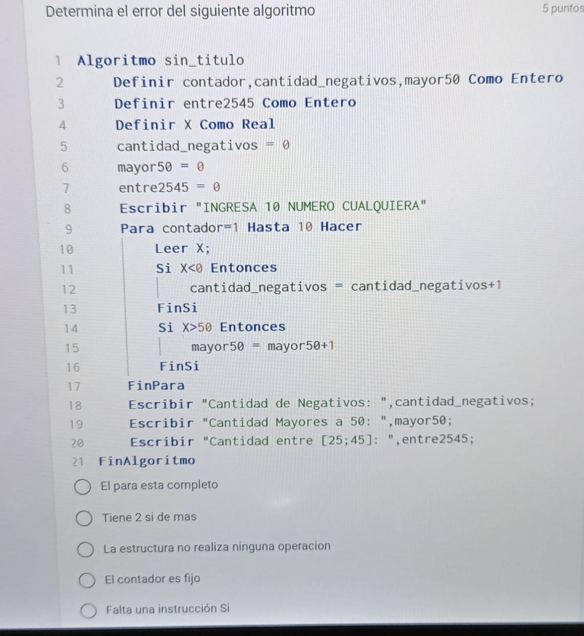 Determina el error del siguiente algoritmo 5 puntos 
1 Algoritmo sin_titulo 
2 Definir contador,cantidad_negativos,mayor50 Como Entero 
3 Definir entre2545 Como Entero 
4 Definir X Como Real 
5 cantidad_negativos =0
6 mayor 50=θ
7 entre 2545=0
8 Escribir "INGRESA 10 NUMERO CUALQUIERA" 
9 Para contado r=1 Hasta 10 Hacer 
10 Leer X; 
Si X
11 Entonces 
12 cantidad_negativos = cantidad_negativos +1
13 FinSi 
Si X>50
14 Entonces 
15 mayor 50= mayor 50+1
16 FinSi 
17 FinPara 
18 Escribir "Cantidad de Negativos: ",cantidad_negativos; 
19 Escribir "Cantidad Mayores a 50 : ",mayor50; 
20 Escribir "Cantidad entre [25;45] : : ",entre2545; 
21 FinAlgoritmo 
El para esta completo 
Tiene 2 si de mas 
La estructura no realiza ninguna operacion 
El contador es fijo 
Falta una instrucción Si