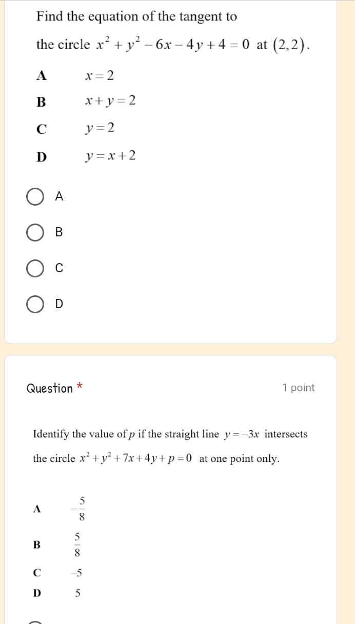 Find the equation of the tangent to
the circle x^2+y^2-6x-4y+4=0 at (2,2).
A x=2
B x+y=2
C y=2
D y=x+2
A
B
C
D
Question * 1 point
Identify the value of p if the straight line y=-3x intersects
the circle x^2+y^2+7x+4y+p=0 at one point only.
A - 5/8 
B  5/8 
C -5
D 5