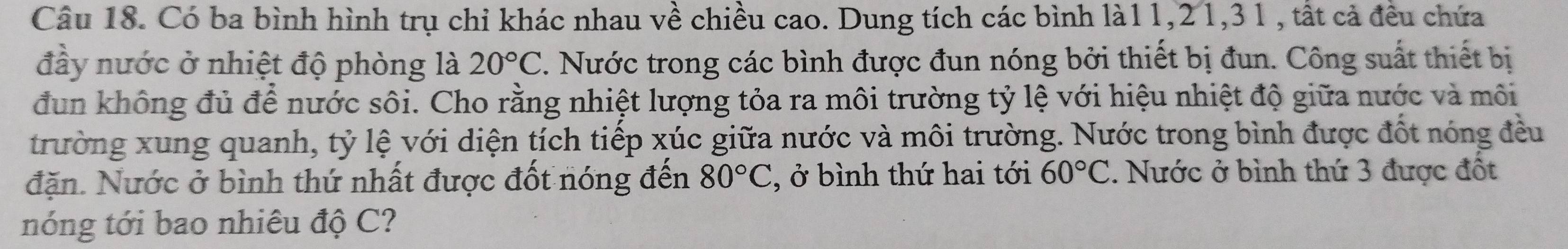 Có ba bình hình trụ chỉ khác nhau về chiều cao. Dung tích các bình là11, 21, 31 , tất cả đều chứa 
đầy nước ở nhiệt độ phòng là 20°C 7. Nước trong các bình được đun nóng bởi thiết bị đun. Công suất thiết bị 
đun không đủ để nước sôi. Cho rằng nhiệt lượng tỏa ra môi trường tỷ lệ với hiệu nhiệt độ giữa nước và môi 
trường xung quanh, tỷ lệ với diện tích tiếp xúc giữa nước và môi trường. Nước trong bình được đốt nóng đều 
đặn. Nước ở bình thứ nhất được đốt nóng đến 80°C , ở bình thứ hai tới 60°C. Nước ở bình thứ 3 được đốt 
nóng tới bao nhiêu độ C?