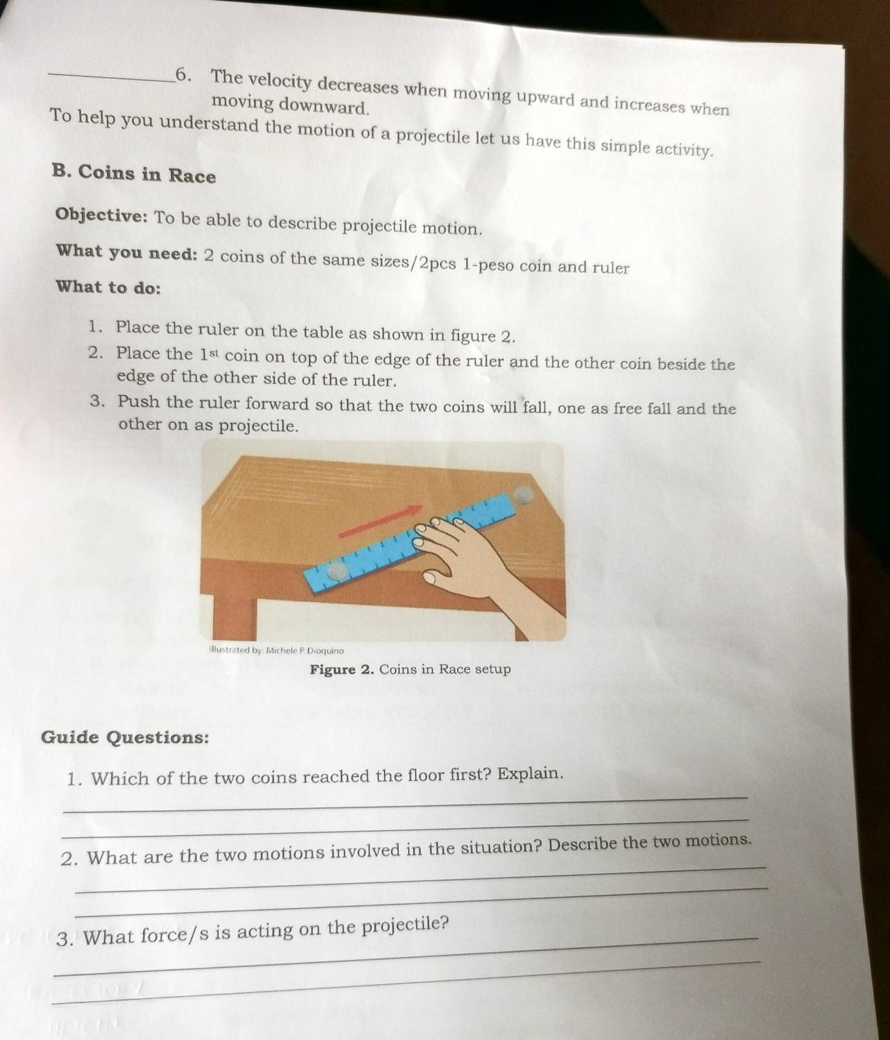 The velocity decreases when moving upward and increases when 
moving downward. 
To help you understand the motion of a projectile let us have this simple activity. 
B. Coins in Race 
Objective: To be able to describe projectile motion. 
What you need: 2 coins of the same sizes/2pcs 1-peso coin and ruler 
What to do: 
1. Place the ruler on the table as shown in figure 2. 
2. Place the 1st coin on top of the edge of the ruler and the other coin beside the 
edge of the other side of the ruler. 
3. Push the ruler forward so that the two coins will fall, one as free fall and the 
other on as projectile. 
Figure 2. Coins in Race setup 
Guide Questions: 
_ 
1. Which of the two coins reached the floor first? Explain. 
_ 
_ 
2. What are the two motions involved in the situation? Describe the two motions. 
_ 
_3. What force/s is acting on the projectile? 
_