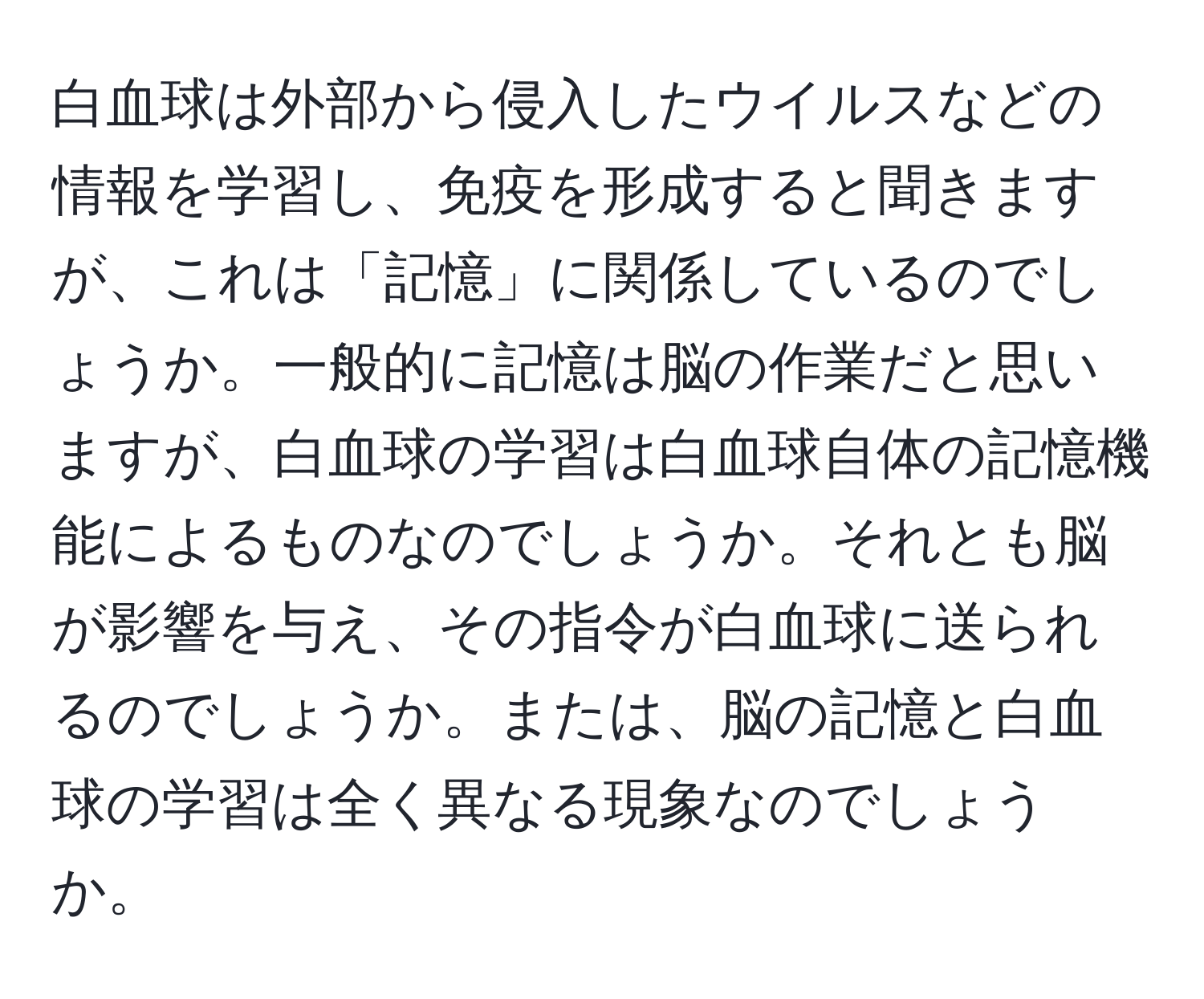 白血球は外部から侵入したウイルスなどの情報を学習し、免疫を形成すると聞きますが、これは「記憶」に関係しているのでしょうか。一般的に記憶は脳の作業だと思いますが、白血球の学習は白血球自体の記憶機能によるものなのでしょうか。それとも脳が影響を与え、その指令が白血球に送られるのでしょうか。または、脳の記憶と白血球の学習は全く異なる現象なのでしょうか。