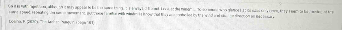 So it is with repetition; although it may appear to be the same thing, it is always different. Look at the windmill. To someone who glances at its sails only once, they seem to be moving at the 
same speed, repeating the same movement. But those familiar with windmills know that they are controlled by the wind and change direction as necessary 
Coelho, P (2020). The Archer. Penguin. (page 101)