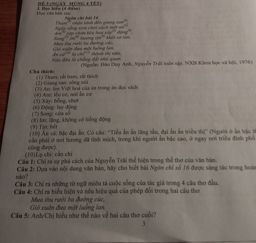 Để 3 (ngày Mùng 4 tết)
I. Đọc hiểu (4 điểm)
Đọc văn bản sau
Ngôn chỉ bài 16
Tham'' nhàn lánh đến giang san
(2)
Ngày vắng xem chơi sách một an (3)
Am rợp chim kêu hoa xdy^((3)) dong^((6)).
Song'' imờ hương tịn''' khói sơ tàn.
Mưa thu rưới ba đưởng cúc,
Gió xuân đưa một luồng lan.
Ấn cá(o) lochi^((II)) thành thị nữa,
Nào đâu là chẳng đất nhà quan.
(Nguồn: Đào Duy Anh, Nguyễn Trãi toàn tập, NXB Khoa học xã hội, 1976)
Chú thích:
(1) Tham: rất ham, rất thích
(2) Giang san: sông núi
(3) An: âm Việt hoá của án trong án đọc sách
(4) Am: lều cỏ, nơi ần cư
(5) Xảy: bỗng, chợt
(6) Động: lay động
(7) Song: cửa số
(8) Im: lặng, không có tiếng động
(9) Tịn: hết
(10) Ấn cả: bậc đại ẩn. Có câu: “Tiểu ẩn ẩn lăng tầu, đại ẩn ẫn triều thị” (Người ở ẩn bậc tỉ
cần phải ở nơi hương dã tĩnh mịch, trong khi người ẩn bậc cao, ở ngay nơi triều đình phố
cũng được).
(10)Lọ chi: cần chi
Câu 1: Chỉ ra sự phá cách của Nguyễn Trãi thể hiện trong thể thơ của văn bản.
Câu 2: Dựa vào nội dung văn bản, hãy cho biết bài Ngôn chí số 16 được sáng tác trong hoàn
nào?
Câu 3: Chỉ ra những từ ngữ miêu tả cuộc sống của tác giả trong 4 câu thơ đầu.
Câu 4: Chỉ ra biểu hiện và nêu hiệu quả của phép đồi trong hai câu thơ
Mưa thu rưới ba đường cúc,
Gió xuân đưa một luồng lan.
Câu 5: Anh/Chị hiểu như thế nào về hai câu thơ cuối?
3