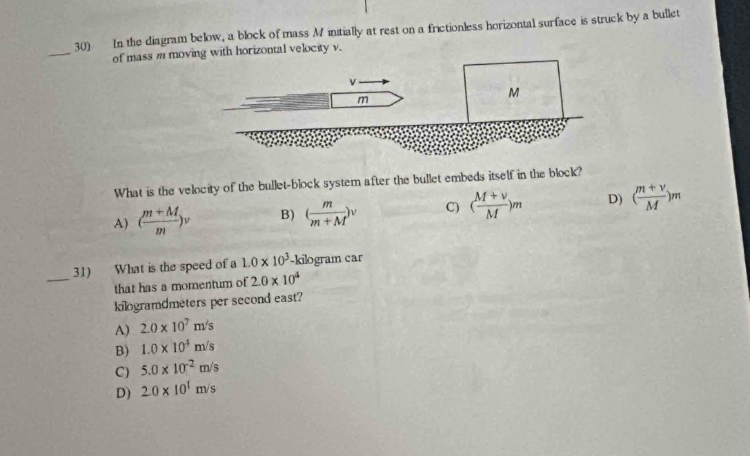 In the diagram below, a block of mass M initially at rest on a frictionless horizontal surface is struck by a bullet
_
of mass m moving with horizontal velocity v.
v
m
M
What is the velocity of the bullet-block system after the bullet embeds itself in the block?
A) ( (m+M)/m )v
B) ( m/m+M )^v
C) ( (M+v)/M )m D) ( (m+v)/M )m
_
31) What is the speed of a 1.0* 10^3 -kilogram car
that has a momentum of 2.0* 10^4
kilogramdmeters per second east?
A) 2.0* 10^7m/s
B) 1.0* 10^4m/s
C) 5.0* 10^(-2)m/s
D) 2.0* 10^1m/s