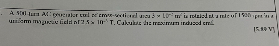 A 500 -turn AC generator coil of cross-sectional area 3* 10^(-2)m^2 is rotated at a rate of 1500 rpm in a 
uniform magnetic field of 2.5* 10^(-3)T. Calculate the maximum induced emf.
[5.89 V]