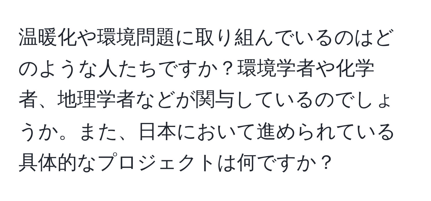 温暖化や環境問題に取り組んでいるのはどのような人たちですか？環境学者や化学者、地理学者などが関与しているのでしょうか。また、日本において進められている具体的なプロジェクトは何ですか？