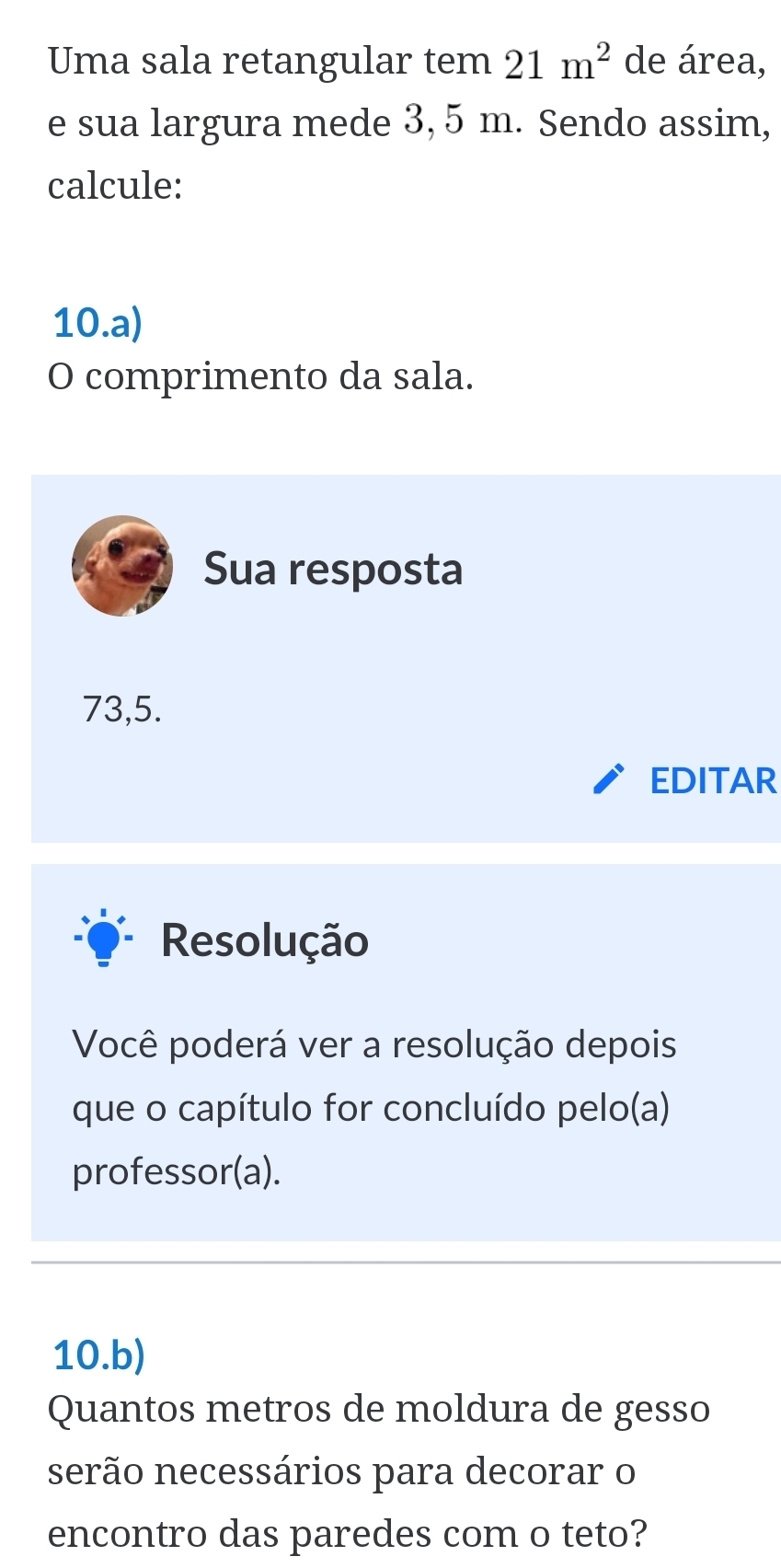 Uma sala retangular tem 21m^2 de área, 
e sua largura mede 3, 5 m. Sendo assim, 
calcule: 
10.a) 
O comprimento da sala. 
Sua resposta
73,5. 
EDITAR 
Resolução 
Você poderá ver a resolução depois 
que o capítulo for concluído pelo(a) 
professor(a). 
10.b) 
Quantos metros de moldura de gesso 
serão necessários para decorar o 
encontro das paredes com o teto?