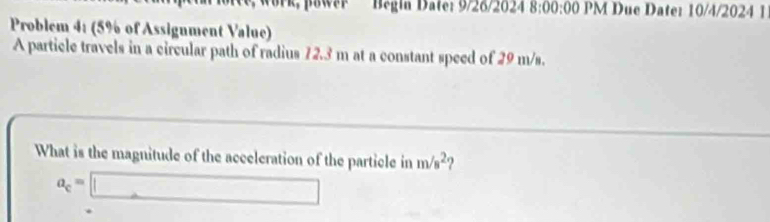 Begin Date: 9/26/2024 8:00:00 PM Due Date: 10/4/2024 1 
Problem 4: (5% of Assignment Value) 
A particle travels in a circular path of radius 72.3 m at a constant speed of 29 m/s. 
What is the magnitude of the acceleration of the particle in m/s^2 ?
a_c=□.