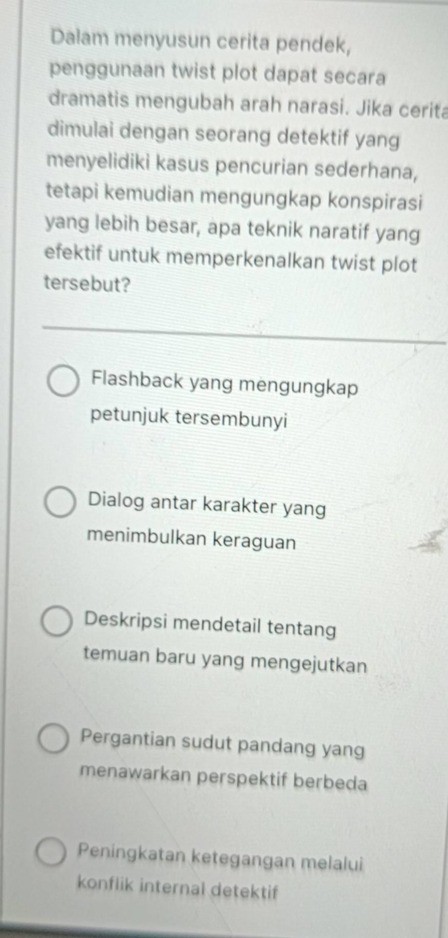 Dalam menyusun cerita pendek,
penggunaan twist plot dapat secara
dramatis mengubah arah narasi. Jika cerita
dimulai dengan seorang detektif yang
menyelidiki kasus pencurian sederhana,
tetapi kemudian mengungkap konspirasi
yang lebih besar, apa teknik naratif yang
efektif untuk memperkenalkan twist plot
tersebut?
Flashback yang mengungkap
petunjuk tersembunyi
Dialog antar karakter yang
menimbulkan keraguan
Deskripsi mendetail tentang
temuan baru yang mengejutkan
Pergantian sudut pandang yang
menawarkan perspektif berbeda
Peningkatan ketegangan melalui
konflik internal detektif