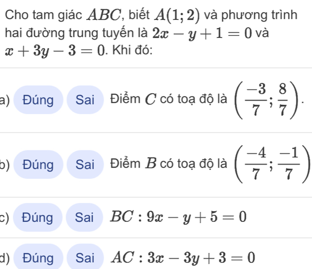 Cho tam giác ABC, biết A(1;2) và phương trình 
hai đường trung tuyến là 2x-y+1=0 và
x+3y-3=0. Khi đó: 
a) Đúng Sai Điểm C có toạ độ là ( (-3)/7 ; 8/7 ). 
b) Đúng Sai Điểm B có toạ độ là ( (-4)/7 ; (-1)/7 )
c) Đúng Sai BC:9x-y+5=0
d) Đúng Sai AC:3x-3y+3=0