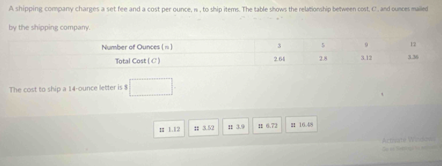 A shipping company charges a set fee and a cost per ounce, n , to ship items. The table shows the relationship between cost, C , and ounces mailed 
by the shipping company. 
The cost to ship a 14-ounce letter is $
1.12 :3.52 :: 3.9 :6.72 ： 16.48
Actriate Windows 
e