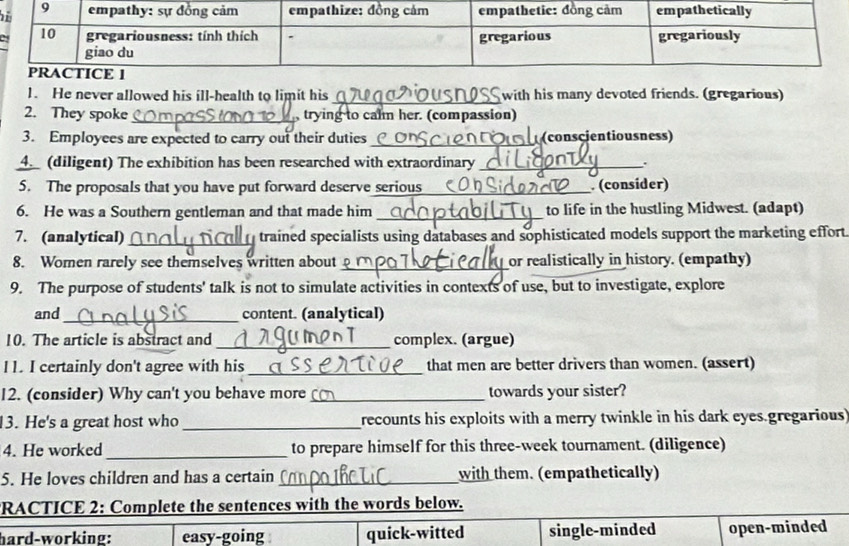 He never allowed his ill-health to limit his_ with his many devoted friends. (gregarious)
2. They spoke_ trying to calm her. (compassion)
3. Employees are expected to carry out their duties_ (conscientiousness)
4. (diligent) The exhibition has been researched with extraordinary _.
5. The proposals that you have put forward deserve serious_ . (consider)
6. He was a Southern gentleman and that made him _to life in the hustling Midwest. (adapt)
7. (analytical)_ trained specialists using databases and sophisticated models support the marketing effort
8. Women rarely see themselves written about_ or realistically in history. (empathy)
9. The purpose of students' talk is not to simulate activities in contexts of use, but to investigate, explore
and_ content. (analytical)
10. The article is abstract and_ complex. (argue)
l1. I certainly don't agree with his _that men are better drivers than women. (assert)
12. (consider) Why can't you behave more_ towards your sister?
13. He's a great host who_ recounts his exploits with a merry twinkle in his dark eyes gregarious
4. He worked_ to prepare himself for this three-week tournament. (diligence)
5. He loves children and has a certain_ with them. (empathetically)
RACTICE 2: Complete the sentences with the words below.
hard-working: easy-going quick-witted single-minded open-minded