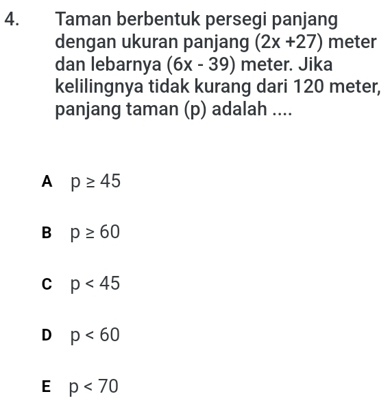 Taman berbentuk persegi panjang
dengan ukuran panjang (2x+27) meter
dan lebarnya (6x-39) meter. Jika
kelilingnya tidak kurang dari 120 meter,
panjang taman (p) adalah ....
A p≥ 45
B p≥ 60
C p<45</tex>
D p<60</tex>
E p<70</tex>