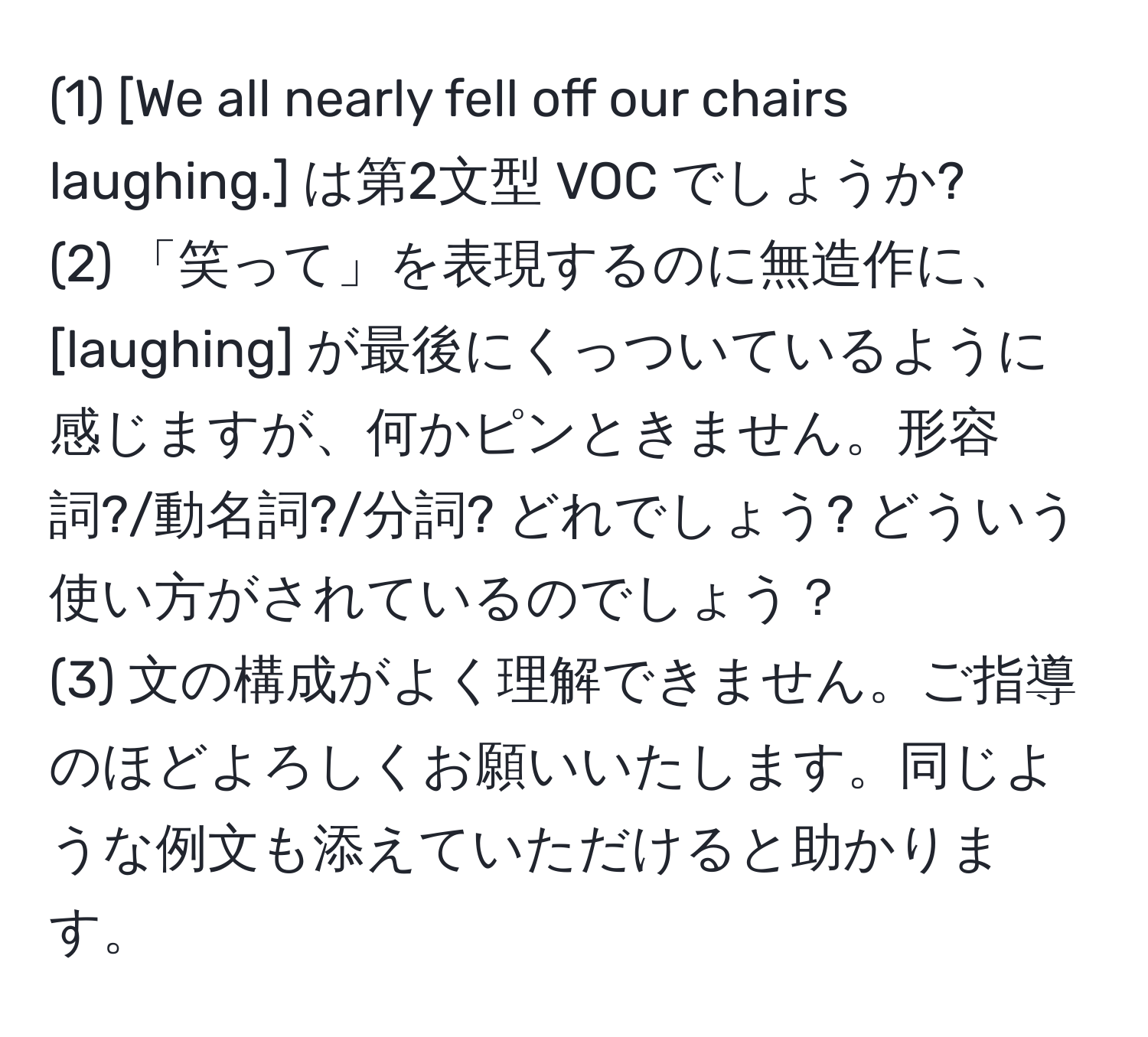 (1) [We all nearly fell off our chairs laughing.] は第2文型 VOC でしょうか?  
(2) 「笑って」を表現するのに無造作に、 [laughing] が最後にくっついているように感じますが、何かピンときません。形容詞?/動名詞?/分詞? どれでしょう? どういう使い方がされているのでしょう？  
(3) 文の構成がよく理解できません。ご指導のほどよろしくお願いいたします。同じような例文も添えていただけると助かります。