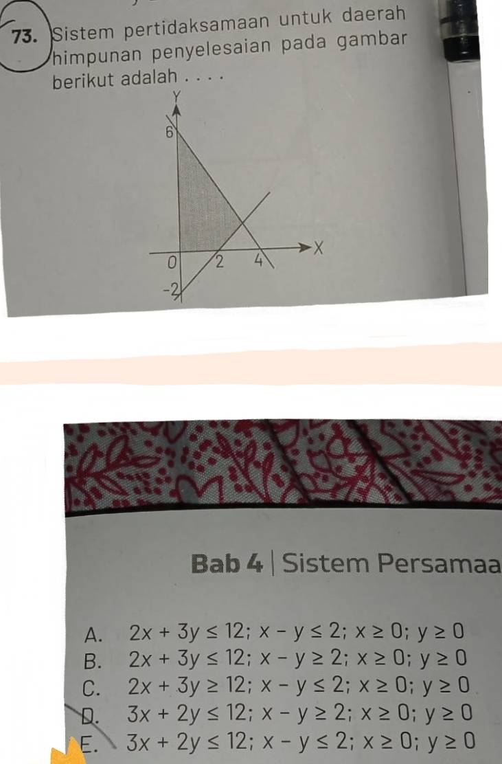 Sistem pertidaksamaan untuk daerah
himpunan penyelesaian pada gambar 
berikut adalah . . . .
Bab 4 | Sistem Persamaa
A. 2x+3y≤ 12; x-y≤ 2; x≥ 0; y≥ 0
B. 2x+3y≤ 12; x-y≥ 2; x≥ 0; y≥ 0
C. 2x+3y≥ 12; x-y≤ 2; x≥ 0; y≥ 0
D. 3x+2y≤ 12; x-y≥ 2; x≥ 0; y≥ 0
E. 3x+2y≤ 12; x-y≤ 2; x≥ 0; y≥ 0