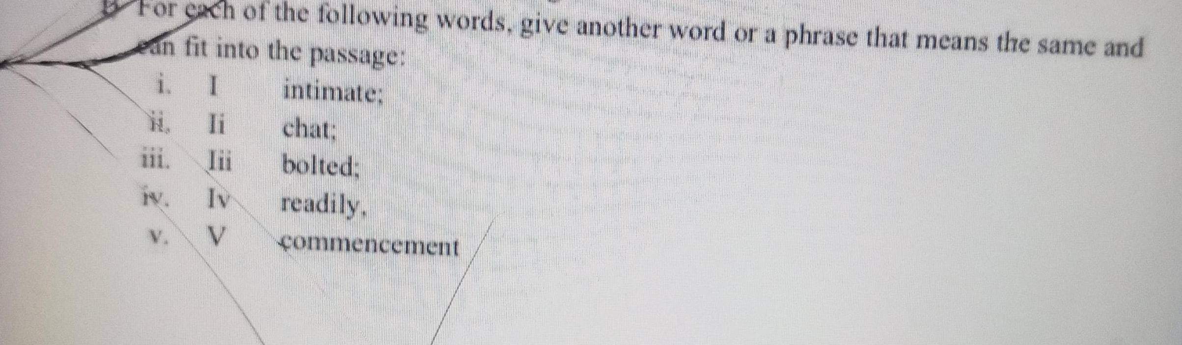 For each of the following words, give another word or a phrase that means the same and 
ean fit into the passage: 
i. I intimate; 
ii, Ii chat; 
iii. Iii bolted; 
iv. Iv readily, 
v.  V çommencement