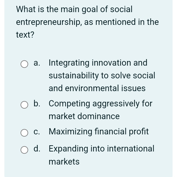 What is the main goal of social
entrepreneurship, as mentioned in the
text?
a. Integrating innovation and
sustainability to solve social
and environmental issues
b. Competing aggressively for
market dominance
c. Maximizing financial profit
d. Expanding into international
markets