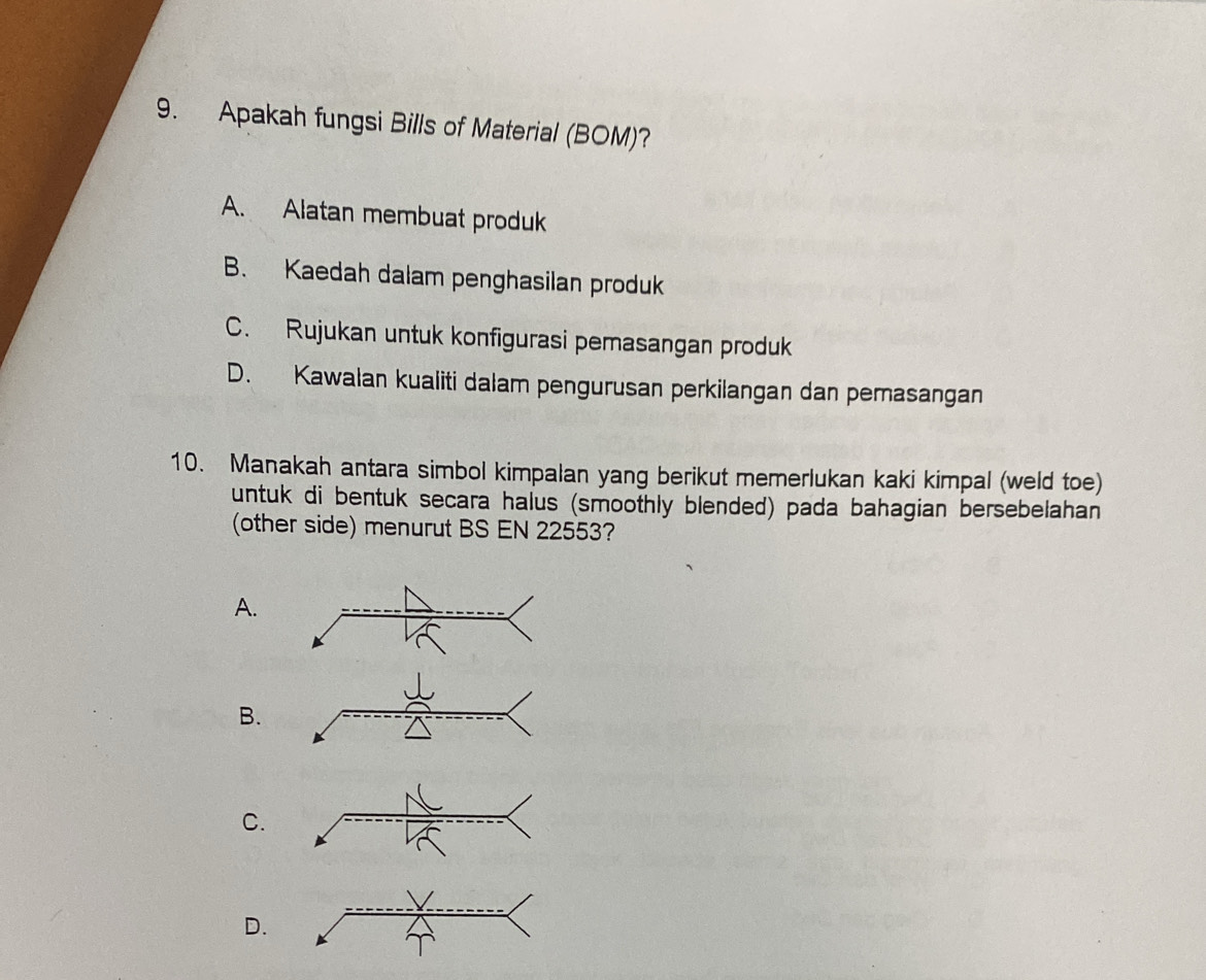 Apakah fungsi Bills of Material (BOM)?
A. Alatan membuat produk
B. Kaedah dalam penghasilan produk
C. Rujukan untuk konfigurasi pemasangan produk
D. Kawalan kualiti dalam pengurusan perkilangan dan pemasangan
10. Manakah antara simbol kimpalan yang berikut memerlukan kaki kimpal (weld toe)
untuk di bentuk secara halus (smoothly blended) pada bahagian bersebelahan
(other side) menurut BS EN 22553?
A.
B.
C.
D.